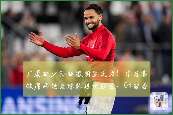 广厦缺少孙铭徽明显乏力！季后赛缺席两场后球队进攻崩盘，G4能否回归？